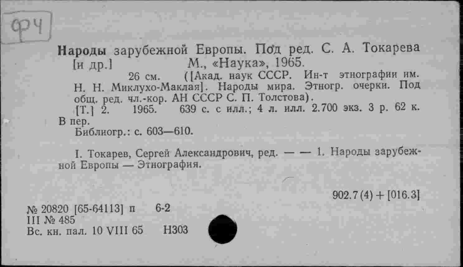 ﻿ти
Народы зарубежной Европы. Пбд ред. С. А. Токарева [и др.]	М., «Наука», 1965.
26 см. ([Акад, наук СССР. Ин-т этнографии им. H. Н. Миклухо-Маклая]. Народы мира. Этногр. очерки. Под общ. ред. чл.-кор. АН СССР С. П. Толстова).
[Т.] 2.	1965.	639 с. с илл.; 4 л. илл. 2.700 экз. 3 р. 62 к.
В пер.
Библиогр.: с. 603—610.
I. Токарев, Сергей Александрович, ред.----1. Народы зарубеж-
ной Европы — Этнография.
№ 20820 [65-64113] п 6-2
III № 485
Вс. кн. пал. 10 VIII 65 НЗОЗ
902.7(4)+ [016.3]